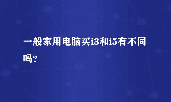 一般家用电脑买i3和i5有不同吗？