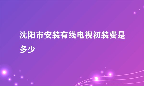 沈阳市安装有线电视初装费是多少