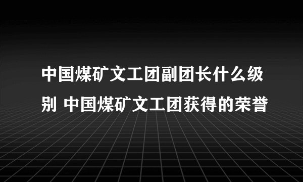 中国煤矿文工团副团长什么级别 中国煤矿文工团获得的荣誉