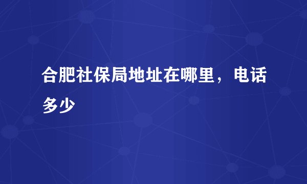 合肥社保局地址在哪里，电话多少