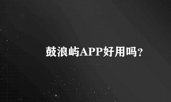 蹓跶鼓浪屿APP好用吗？