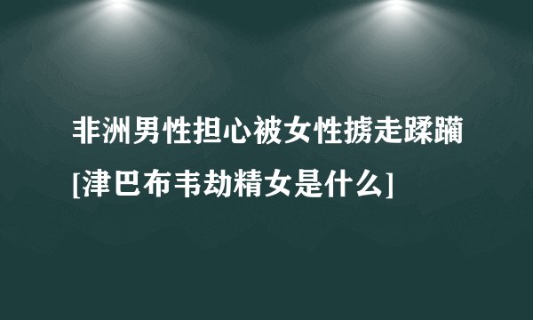 非洲男性担心被女性掳走蹂躏[津巴布韦劫精女是什么]