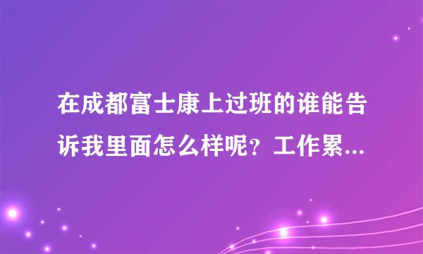 在成都富士康上过班的谁能告诉我里面怎么样呢？工作累不累啊压力大不大啊