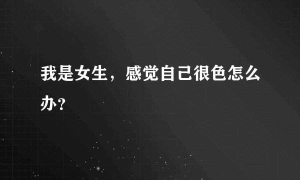我是女生,感觉自己很色怎么办?