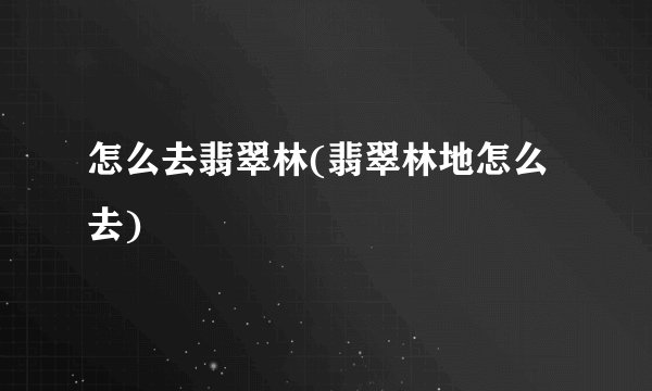 怎么去翡翠林(翡翠林地怎么去)