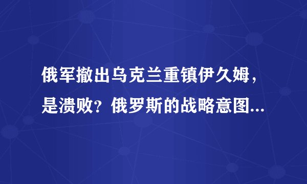 俄军撤出乌克兰重镇伊久姆,是溃败?俄罗斯的战略意图究竟是什么样的?