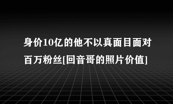 身价10亿的他不以真面目面对百万粉丝[回音哥的照片价值]