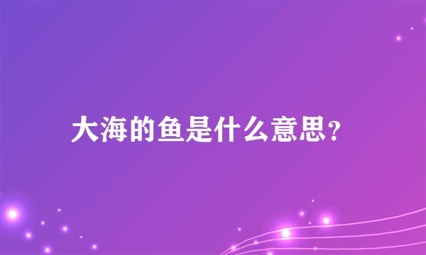 大海的鱼是什么意思？