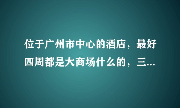 位于广州市中心的酒店，最好四周都是大商场什么的，三到四星级的。