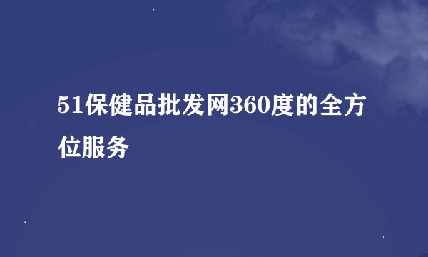 51保健品批发网360度的全方位服务
