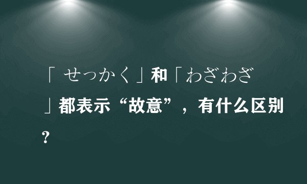 「 せっかく」和「わざわざ」都表示“故意”，有什么区别？