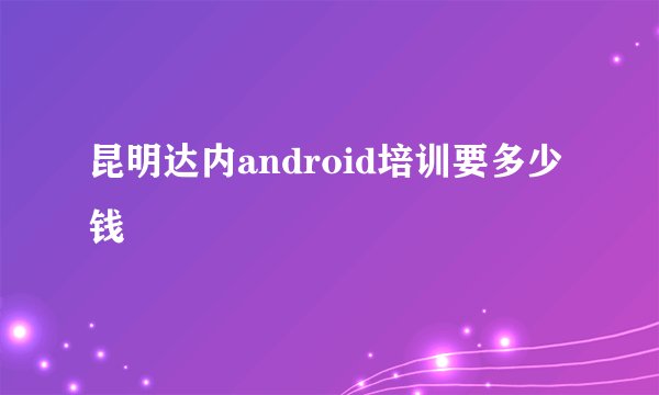 昆明达内android培训要多少钱