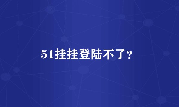 51挂挂登陆不了？