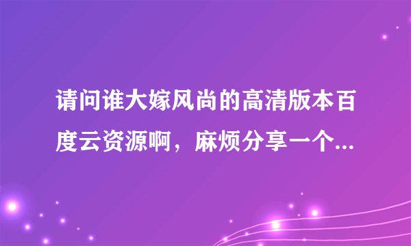 请问谁大嫁风尚的高清版本百度云资源啊，麻烦分享一个给我，私信也可以！