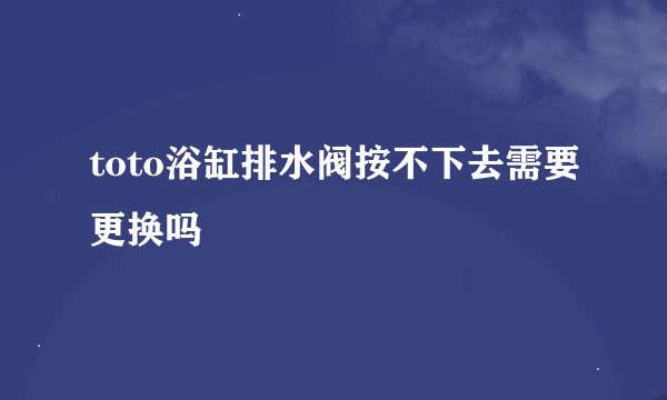 toto浴缸排水阀按不下去需要更换吗