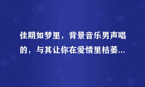 佳期如梦里，背景音乐男声唱的，与其让你在爱情里枯萎...这首歌叫什么名字？