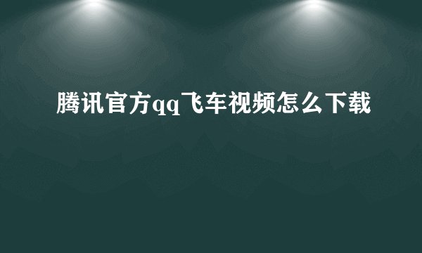 腾讯官方qq飞车视频怎么下载