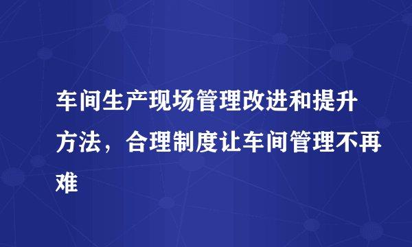 车间生产现场管理改进和提升方法，合理制度让车间管理不再难