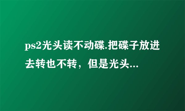 ps2光头读不动碟.把碟子放进去转也不转，但是光头有镭射光射出。会上下移动