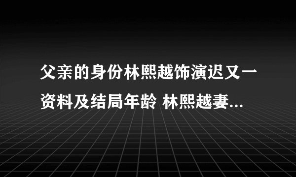 父亲的身份林熙越饰演迟又一资料及结局年龄 林熙越妻子叫什么名字老婆孩子