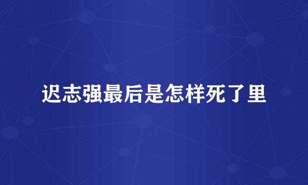 迟志强最后是怎样死了里