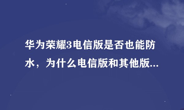 华为荣耀3电信版是否也能防水，为什么电信版和其他版本差那么多？