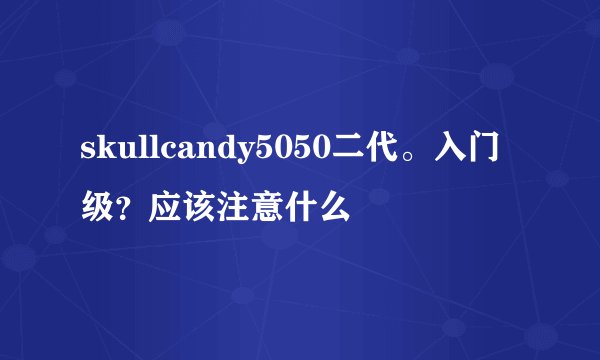 skullcandy5050二代。入门级？应该注意什么