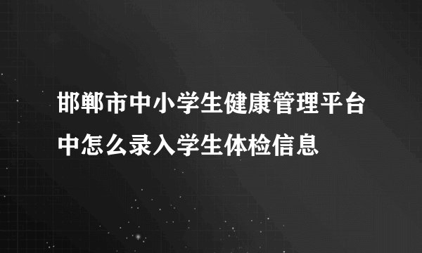 邯郸市中小学生健康管理平台中怎么录入学生体检信息