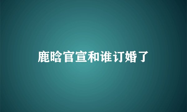 鹿晗官宣和谁订婚了