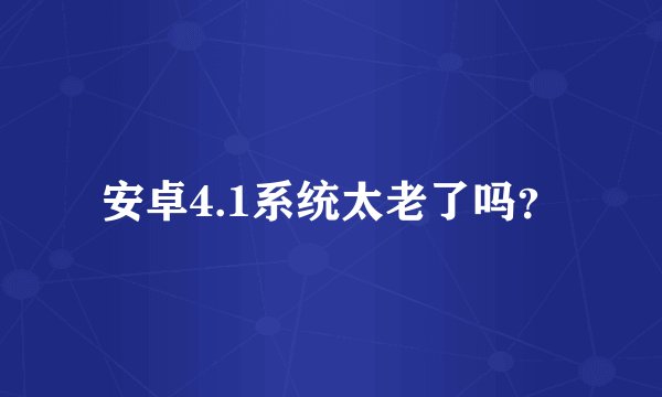 安卓4.1系统太老了吗？