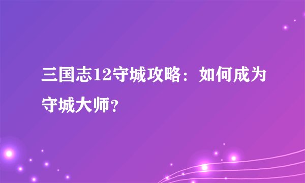 三国志12守城攻略：如何成为守城大师？