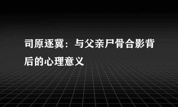 司原逐冀：与父亲尸骨合影背后的心理意义