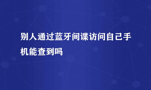 别人通过蓝牙间谍访问自己手机能查到吗