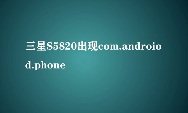 三星S5820出现com.androiod.phone