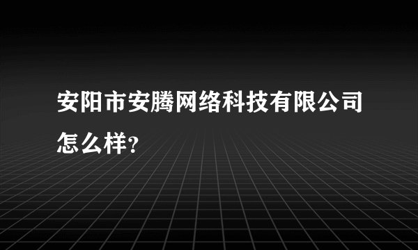安阳市安腾网络科技有限公司怎么样？