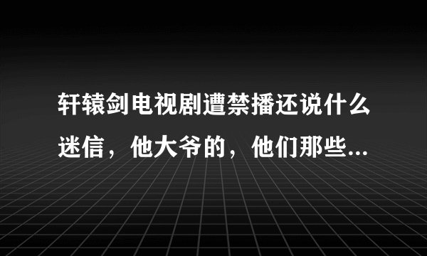 轩辕剑电视剧遭禁播还说什么迷信，他大爷的，他们那些人也太不要脸了吧，之前那些仙剑的，