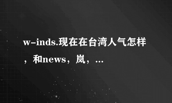 w-inds.现在在台湾人气怎样，和news，岚，东方神起比怎样？