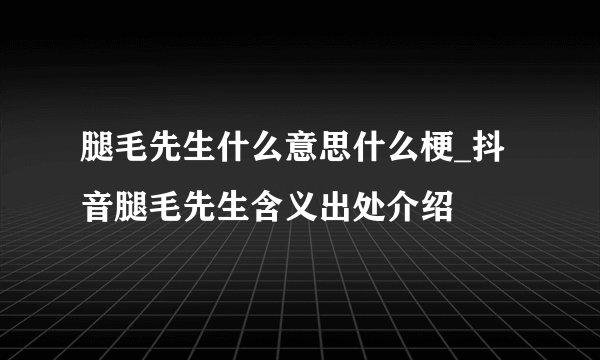 腿毛先生什么意思什么梗_抖音腿毛先生含义出处介绍