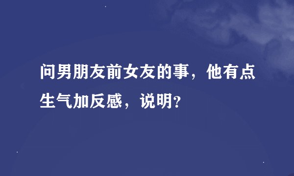 问男朋友前女友的事，他有点生气加反感，说明？