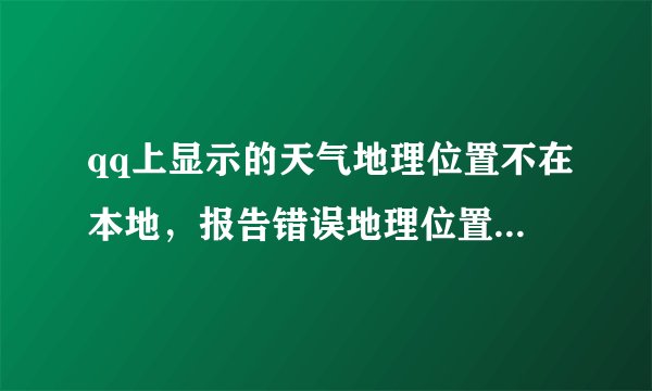 qq上显示的天气地理位置不在本地，报告错误地理位置改不过来，修改密码后仍然如此。谁能帮我？谢谢 急