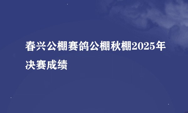 春兴公棚赛鸽公棚秋棚2025年决赛成绩