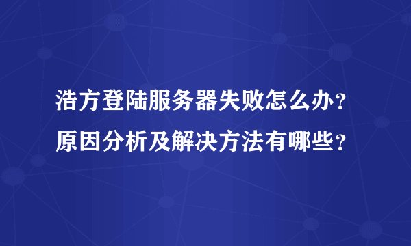 浩方登陆服务器失败怎么办？原因分析及解决方法有哪些？