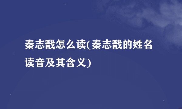 秦志戬怎么读(秦志戬的姓名读音及其含义)