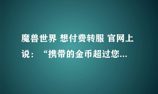 魔兽世界 想付费转服 官网上说:“携带的金币超过您的限制” 怎么解决? 限制的金额是多少?