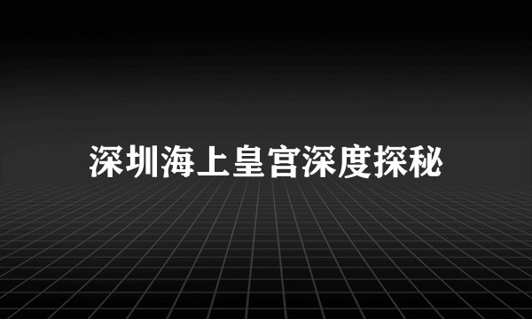 深圳海上皇宫深度探秘