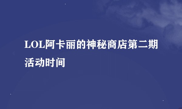 LOL阿卡丽的神秘商店第二期活动时间