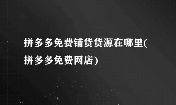 拼多多免费铺货货源在哪里(拼多多免费网店)
