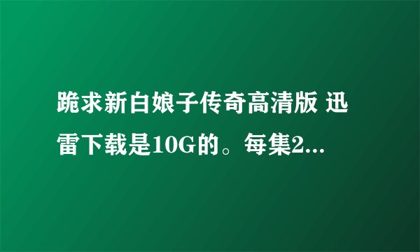跪求新白娘子传奇高清版 迅雷下载是10G的。每集200M左右。我要更高清的