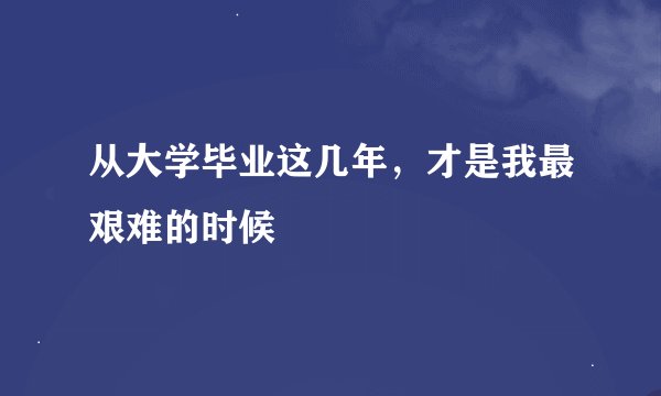从大学毕业这几年，才是我最艰难的时候