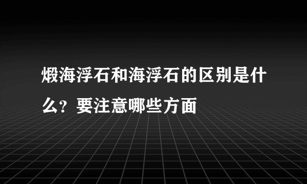 煅海浮石和海浮石的区别是什么？要注意哪些方面